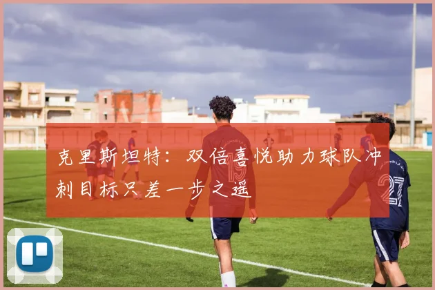 克里斯坦特：双倍喜悦助力球队冲刺目标只差一步之遥
