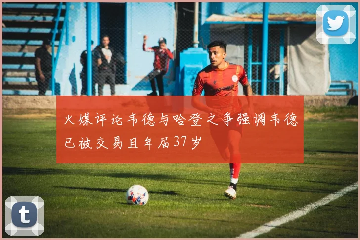 火媒评论韦德与哈登之争强调韦德已被交易且年届37岁