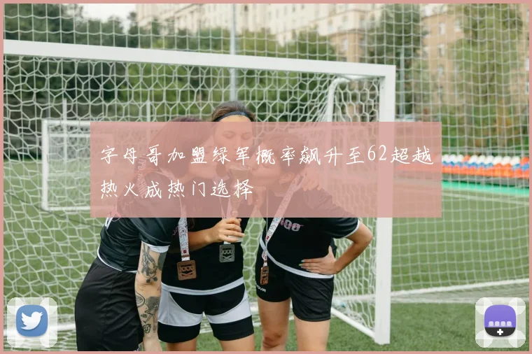 字母哥加盟绿军概率飙升至62超越热火成热门选择
